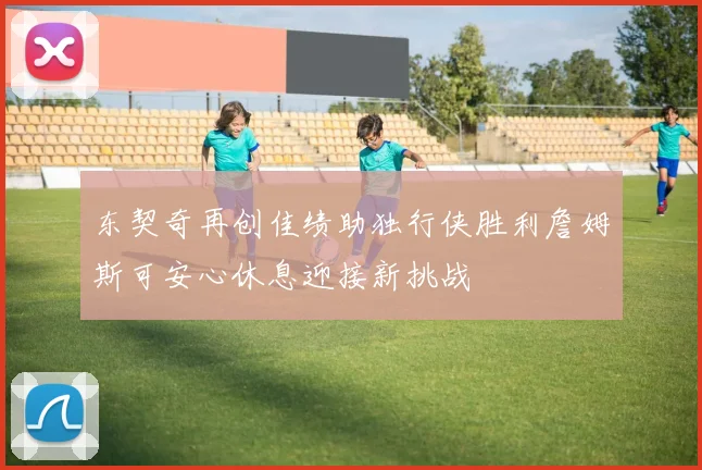 东契奇再创佳绩助独行侠胜利詹姆斯可安心休息迎接新挑战