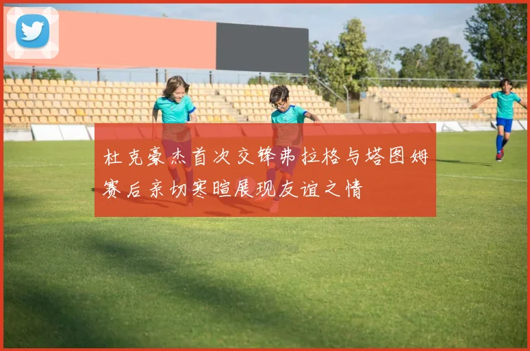 杜克豪杰首次交锋弗拉格与塔图姆赛后亲切寒暄展现友谊之情
