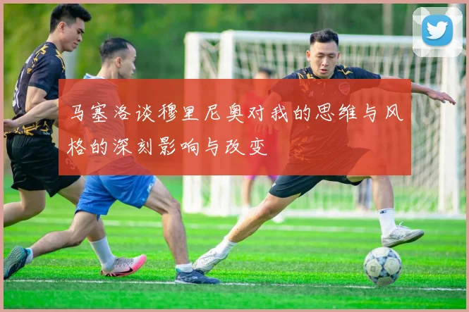 马塞洛谈穆里尼奥对我的思维与风格的深刻影响与改变