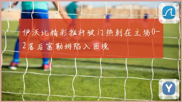 伊沃比精彩推杆破门热刺在主场0-2落后富勒姆陷入困境