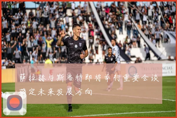 萨拉赫与斯洛特即将举行重要会谈确定未来发展方向