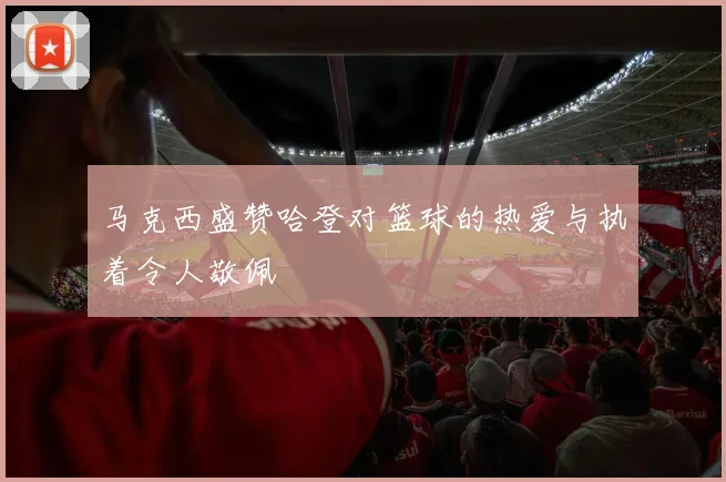 马克西盛赞哈登对篮球的热爱与执着令人敬佩