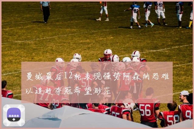 曼城最后12轮表现强势阿森纳恐难以追赶夺冠希望渺茫