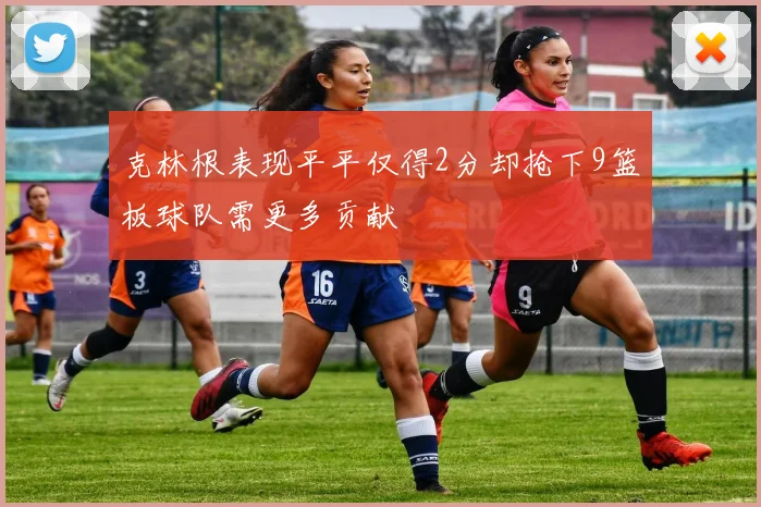 克林根表现平平仅得2分却抢下9篮板球队需更多贡献