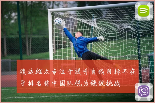 渡边雄太专注于提升自我目标不在乎排名将中国队视为强敌挑战