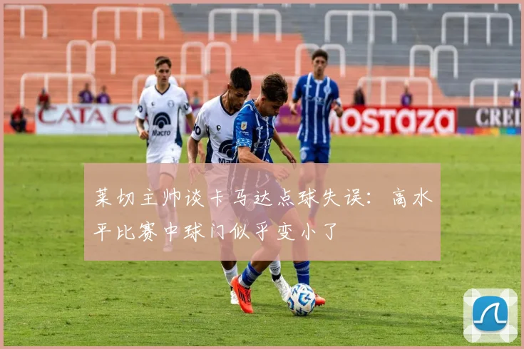 莱切主帅谈卡马达点球失误：高水平比赛中球门似乎变小了