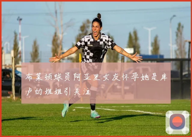 布莱顿球员阿亚里女友怀孕她是库卢的姐姐引关注