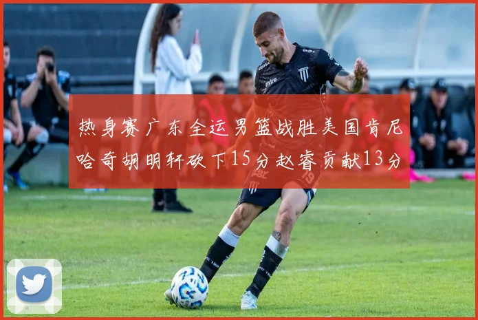 热身赛广东全运男篮战胜美国肯尼哈奇胡明轩砍下15分赵睿贡献13分