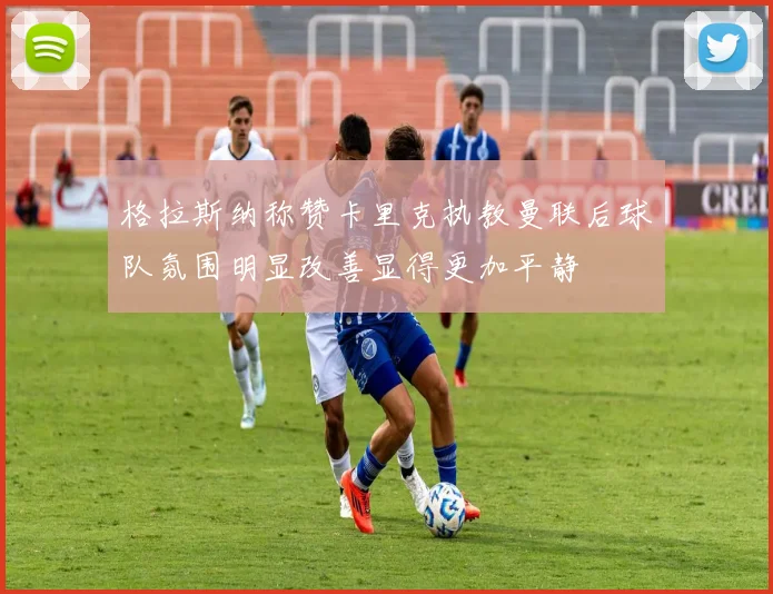 格拉斯纳称赞卡里克执教曼联后球队氛围明显改善显得更加平静