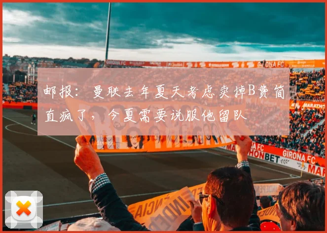 邮报：曼联去年夏天考虑卖掉B费简直疯了，今夏需要说服他留队