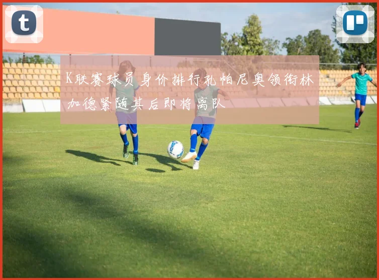 K联赛球员身价排行孔帕尼奥领衔林加德紧随其后即将离队