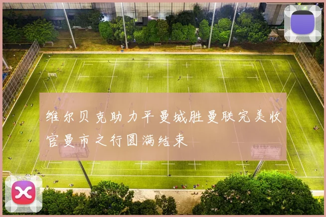 维尔贝克助力平曼城胜曼联完美收官曼市之行圆满结束