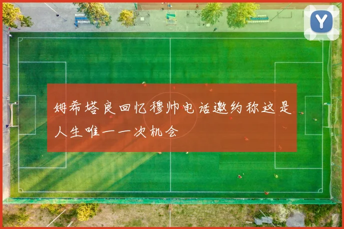 姆希塔良回忆穆帅电话邀约称这是人生唯一一次机会
