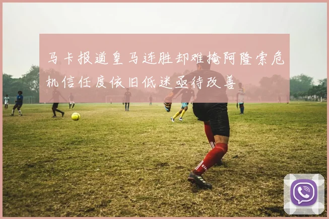 马卡报道皇马连胜却难掩阿隆索危机信任度依旧低迷亟待改善
