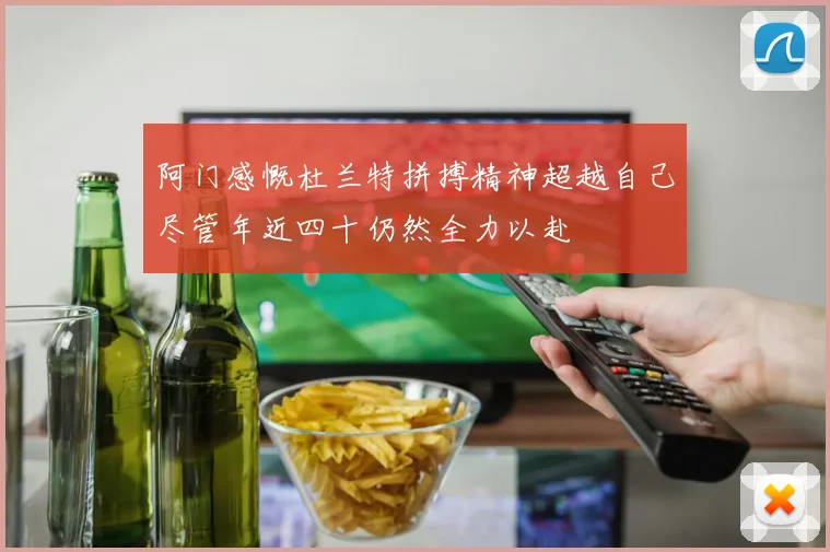 阿门感慨杜兰特拼搏精神超越自己尽管年近四十仍然全力以赴