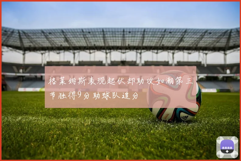 格莱姆斯表现起伏却助攻如潮第三节独得9分助球队追分
