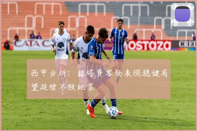 西甲分析：赫塔费客场表现稳健有望延续不败纪录